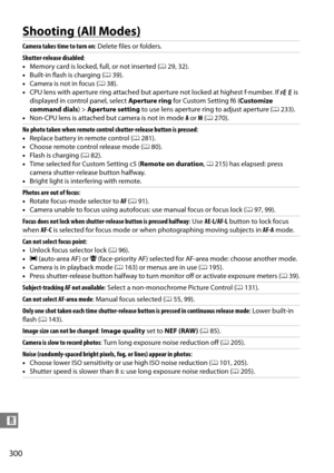 Page 320
300
n
Shooting (All Modes)
Camera takes time to turn on: Delete files or folders.
Shutter-release disabled :
• Memory card is locked, full, or not inserted ( 029, 32).
• Built-in flash is charging ( 039).
• Camera is not in focus ( 038).
• CPU lens with aperture ring attached but ap erture not locked at highest f-number. If 
B is 
displayed in control panel, select  Aperture ring for Custom Setting f6 ( Customize 
command dials ) > Aperture setting  to use lens aperture ring to adjust aperture ( 0233)....