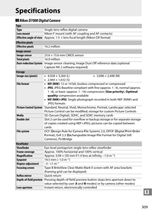 Page 329
309
n
Specifications
❚❚Nikon D7000 Digital Camera
Type
Type Single-lens reflex digital camera
Lens mountNikon F mount (with AF coupling and AF contacts)
Effective angle of viewApprox. 1.5 × lens focal length (Nikon DX format)
Effective pixels
Effective pixels16.2 million
Image sensor
Image sensor23.6 × 15.6 mm CMOS sensor
Total pixels16.9 million
Dust-reduction SystemImage sensor cleaning, Image Dust Off reference data (optional 
Capture NX 2 software required)
Storage
Image size (pixels)•4,928 × 3,264...