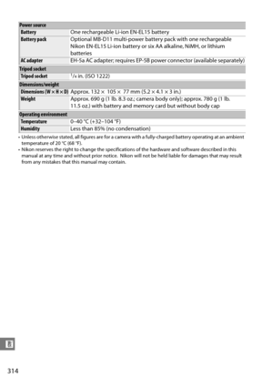 Page 334
314
n
• Unless otherwise stated, all figures are for a camera with a fully-charged battery operating at an ambient 
temperature of 20 °C (68 °F).
• Nikon reserves the right to change  the specifications of the hardware and software described in this 
manual at any time and without prior notice.
 Nikon will not be held liable for damages that may result 
from any mistakes that this manual may contain.
Power source
Battery One rechargeable Li-ion EN-EL15 battery
Battery packOptional MB-D11 multi-power...