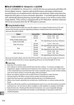 Page 336
316
n
❚❚The AF-S DX NIKKOR 18–105 mm f/3.5–5.6G ED VR
The AF-S DX NIKKOR 18–105 mm f/3.5–5.6G ED VR is for use exclusively with Nikon DX 
format digital cameras.
 Superior optical performance and image rendering are 
ensured by the use of aspherical lens elements and elements made using extra-low 
dispersion (ED) glass to correct chromatic aberration.
 A rounded aperture produces 
soft, esthetically-pleasing blurring of point light sources in out-of-focus areas of the 
image ( bokeh).
 If the camera is...