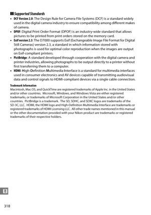 Page 338
318
n
❚❚Supported Standards
• DCF Version 2.0 : The Design Rule for Camera File  Systems (DCF) is a standard widely 
used in the digital camera industry to ensure compatibility among different makes 
of camera. 
• DPOF : Digital Print Order Format (DPOF) is an industry-wide standard that allows 
pictures to be printed from print orders stored on the memory card. 
• Exif version 2.3 : The D7000 supports Exif (Exchangeable Image File Format for Digital 
Still Cameras) version 2.3, a standard  in which...