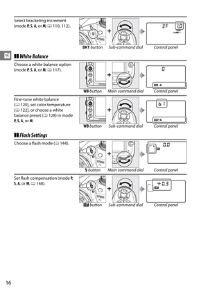 Page 36
16
X❚❚White Balance
❚❚ Flash Settings
Select bracketing increment 
(mode  P,  S,  A , or  M; 0 110, 112).
+
D  button Sub-command dial Control panel
Choose a white balance option 
(mode  P,  S,  A , or  M; 0 117).
+
WB  button Main command dial Control panel
Fine-tune white balance 
( 0 120), set color temperature 
( 0 122), or choose a white 
balance preset ( 0128) in mode 
P ,  S,  A , or  M. 
+
WB  button Sub-command dial Control panel
Choose a flash mode ( 0144).
+
M button Main command dial Control...