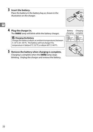 Page 42
22
X
3Insert the battery.
Place the battery in the battery bay as shown in the 
illustration on the charger.
4Plug the charger in.
The CHARGE  lamp will blink while the battery charges.
5Remove the battery when charging is complete.
Charging is complete when the  CHARGE lamp stops 
blinking.
 Unplug the charger and remove the battery.
DCharging the Battery
Charge the battery indoors at ambient temperatures between 
5–35 °C (41–95 °F).
 The battery will not charge if its 
temperature is below 0 °C (32...