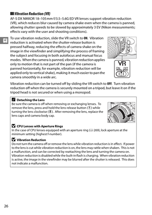Page 46
26
X
❚❚Vibration Reduction (VR)
AF-S DX NIKKOR 18–105 mm f/3.5–5.6G ED  VR lenses support vibration reduction 
( VR), which reduces blur caused by camera shake even when the camera is panned, 
allowing shutter speeds to be slowed by approximately 3 EV (Nikon measurements; 
effects vary with the user and shooting conditions).
To use vibration reduction, slide the VR switch to  ON.
 Vibration 
reduction is activated when th e shutter-release button is 
pressed halfway, reducing the ef fects of camera...