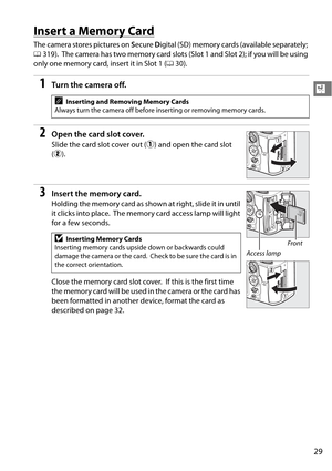 Page 49
29
X
Insert a Memory Card
The camera stores pictures on Secure  Digital (SD) memory card s (available separately; 
0 319).
 The camera has two memory card slots (Slo t 1 and Slot 2); if you will be using 
only one memory card, insert it in Slot 1 ( 030).
1Tu rn  t he  came ra o ff.
2Open the card slot cover.
Slide the card slot cover out ( q) and open the card slot 
( w ).
3Insert the memory card.
Holding the memory card as show n at right, slide it in until 
it clicks into place.
 The memory card...