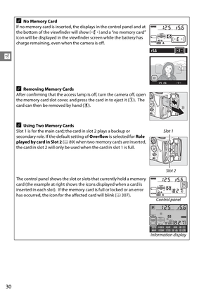 Page 50
30
X
ANo Memory Card
If no memory card is inserted, the displays in the control panel and at 
the bottom of the viewfinder will show  S and a “no memory card” 
icon will be displayed in the viewfinder screen while the battery has 
charge remaining, even when the camera is off.
ARemoving Memory Cards
After confirming that the access lamp is off, turn the camera off, open 
the memory card slot cover, and press the card in to eject it ( q).
 The 
card can then be removed by hand ( w).
AUsing Two Memory...