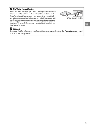 Page 53
33
X
AThe Write Protect Switch
Memory cards are equipped with a write protect switch to 
prevent accidental loss of data. When this switch is in the 
“lock” position, the memory card can not be formatted 
and photos can not be deleted or recorded (a warning will 
be displayed in the monitor if you attempt to release the 
shutter).
 To unlock the memory card, slide the switch to 
the “write” position.
ASee Also
See page 236 for information on fo rmatting memory cards using the Format memory card 
option...