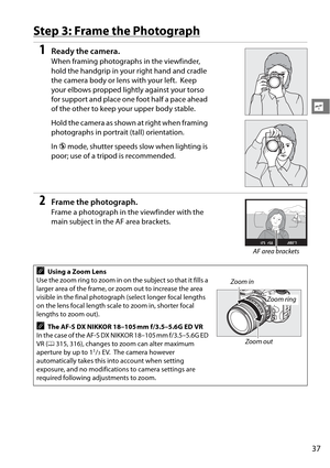 Page 57
37
s
Step 3: Frame the Photograph
1Ready the camera.
When framing photographs in the viewfinder, 
hold the handgrip in your right hand and cradle 
the camera body or lens with your left.
 Keep 
your elbows propped lightly against your torso 
for support and place one foot half a pace ahead 
of the other to keep your upper body stable.
Hold the camera as shown at right when framing 
photographs in portrait (tall) orientation.
In  j mode, shutter speeds slow when lighting is 
poor; use of a tripod is...