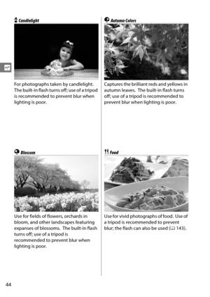 Page 64
44
s
xCandlelight
For photographs taken by candlelight.
 
The built-in flash turns off; use of a tripod 
is recommended to prevent blur when 
lighting is poor.
yBlossom
Use for fields of flowers, orchards in 
bloom, and other landscapes featuring 
expanses of blossoms.
 The built-in flash 
turns off; use of a tripod is 
recommended to prevent blur when 
lighting is poor.
zAutumn Colors
Captures the brilliant reds and yellows in 
autumn leaves.
 The built-in flash turns 
off; use of a tripod is...