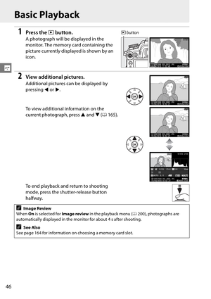 Page 66
46
s
Basic Playback
1Press the K button.
A photograph will be displayed in the 
monitor. The memory card containing the 
picture currently displayed is shown by an 
icon.
2View additional pictures.
Additional pictures can be displayed by 
pressing  4 or  2.
To view additional information on the 
current photograph, press  1 and  3 (0 165).
To end playback and return to shooting 
mode, press the shutter-release button 
halfway.
AImage Review
When  On is selected for  Image review in the playback menu (...