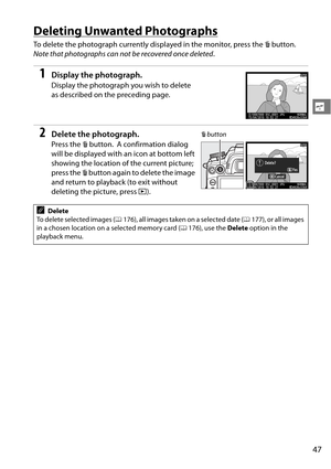 Page 67
47
s
Deleting Unwanted Photographs
To delete the photograph currently displayed in the monitor, press the O button. 
Note that photographs can not be recovered once deleted .
1Display the photograph.
Display the photograph you wish to delete 
as described on the preceding page.
2Delete the photograph.
Press the O button. A confirmation dialog 
will be displayed with an icon at bottom left 
showing the location of  the current picture; 
press the  O button again to delete the image 
and return to...