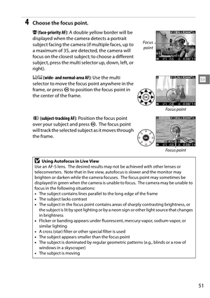 Page 71
51
x
4Choose the focus point.
! (face-priority AF) : A double yellow border will be 
displayed when the camera detects a portrait 
subject facing the camera (if multiple faces, up to 
a maximum of 35, are detected, the camera will 
focus on the closest subject; to choose a different 
subject, press the multi selector up, down, left, or 
right).
$ /%  (wide- and normal-area AF) : Use the multi 
selector to move the focus point anywhere in the 
frame, or press  J to position the focus point in 
the center...