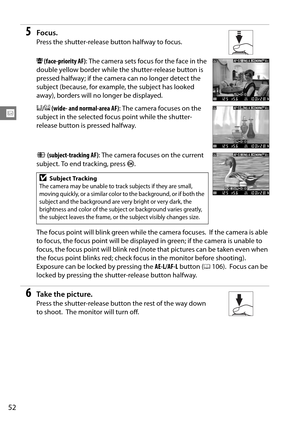 Page 72
52
x
5Focus.
Press the shutter-release button halfway to focus.
! (face-priority AF) : The camera sets focus for the face in the 
double yellow border while the shutter-release button is 
pressed halfway; if the camera can no longer detect the 
subject (because, for example, the subject has looked 
away), borders will no longer be displayed.
$ /%  (wide- and normal-area AF) : The camera focuses on the 
subject in the selected focus point while the shutter-
release button is pressed halfway.
&...