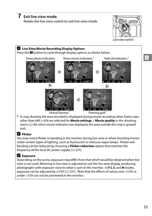 Page 73
53
x
7Exit live view mode.
Rotate the live view switch to exit live view mode.
ALive View/Movie Recording Display Options
Press the  R button to cycle through display options as shown below.
Show photo indicators Show movie indicators
*Hide all indicators*
Virtual horizon*Framing grid*
* A crop showing the area recorded is displayed during movie recording when frame sizes 
other than 640 × 424 are selected for  Movie settings > Movie quality  in the shooting 
menu ( 060; when movie indicators are...