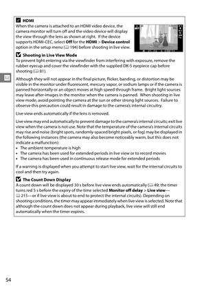 Page 74
54
x
AHDMI
When the camera is attached to an HDMI video device, the 
camera monitor will turn off and the video device will display 
the view through the lens as shown at right.
 If the device 
supports HDMI-CEC, select  Off for the  HDMI > Device control  
option in the setup menu ( 0194) before shooting in live view.
DShooting in Live View Mode
To prevent light entering via the viewfinder  from interfering with exposure, remove the 
rubber eyecup and cover the viewfinder with the supplied DK-5...