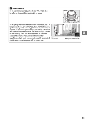 Page 75
55
x
AManual Focus
To focus in manual focus mode ( 099), rotate the 
lens focus ring until the subject is in focus.
To magnify the view in the monitor up to about 6.7
× 
for precise focus, press the  X button.
 While the view 
through the lens is zoomed in, a navigation window 
will appear in a gray frame at the bottom right corner 
of the display.
 Use the multi selector to scroll to 
areas of the frame not visible in the monitor 
(available only if wide- or normal-area AF is selected 
for AF-area...