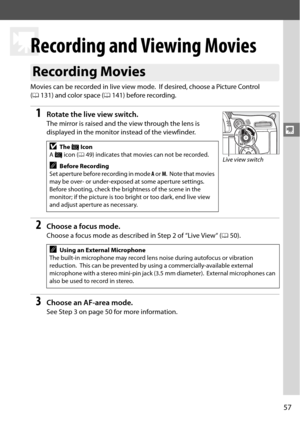 Page 77
57
y
y
Recording and Viewing Movies
Movies can be recorded in live view mode. If desired, choose a Picture Control 
( 0 131) and color space ( 0141) before recording.
1Rotate the live view switch.
The mirror is raised and the view through the lens is 
displayed in the monitor instead of the viewfinder.
2Choose a focus mode.
Choose a focus mode as described in Step 2 of “Live View“ ( 050).
3Choose an AF-area mode.
See Step 3 on page 50 for more information.
Recording Movies
DThe  0 Icon
A  0  icon ( 049)...