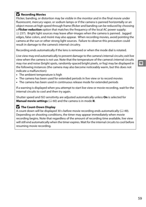 Page 79
59
y
DRecording Movies
Flicker, banding, or distortion may be visible in the monitor and in the final movie under 
fluorescent, mercury vapor, or sodium lamps or if the camera is panned horizontally or an 
object moves at high speed through frame (flicker and banding can be reduced by choosing 
a  Flicker reduction  option that matches the frequency of the local AC power supply; 
0 237).
 Bright light sources may leave after-images when the camera is panned. Jagged 
edges, false colors, and moiré may...