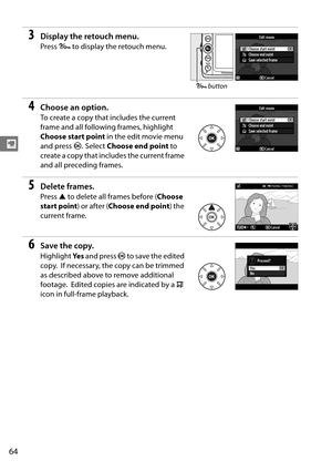 Page 84
64
y
3Display the retouch menu.
Press L to display the retouch menu.
4Choose an option.
To create a copy that includes the current 
frame and all following frames, highlight 
Choose start point  in the edit movie menu 
and press  J.
 Select  Choose end point  to 
create a copy that includes the current frame 
and all preceding frames.
5Delete frames.
Press  1 to delete all frames before ( Choose 
start point ) or after (Choose end point ) the 
current frame.
6Save the copy.
Highlight  Ye s and press  J...