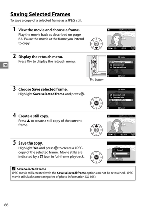 Page 86
66
y
Saving Selected Frames
To save a copy of a selected frame as a JPEG still:
1View the movie and choose a frame.
Play the movie back as described on page 
62.
 Pause the movie at the frame you intend 
to copy.
2Display the retouch menu.
Press  L to display the retouch menu.
3Choose  Save selected frame .
Highlight Save selected frame  and press J.
4Create a still copy.
Press  1 to create a still copy of the current 
frame.
5Save the copy.
Highlight  Ye s and press  J to create a JPEG 
copy of the...
