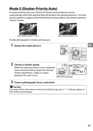 Page 89
69
#
Mode S (Shutter-Priority Auto)
In shutter-priority auto, you choose the shutter speed while the camera 
automatically selects the aperture that will produce the optimal exposure.
 Use slow 
shutter speeds to suggest moti on by blurring moving subjects, fast shutter speeds to 
“freeze” motion.
To take photographs in shutter-priority auto:
1Rotate the mode dial to  S.
2Choose a shutter speed.
While the exposure meters are on, rotate the 
main command dial to  choose the desired 
shutter speed from “...