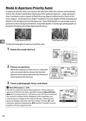 Page 90
70
#
Mode A (Aperture-Priority Auto)
In aperture-priority auto, you choose the aperture while the camera automatically 
selects the shutter speed that wi ll produce the optimal exposure.
 Large apertures 
(low f-numbers) reduce depth of field, blurring objects behind and in front of the 
main subject.
 Small apertures (high f-numbers) increase depth of field, bringing out 
details in the background and foreground.
 Short field depths are generally used in 
portraits to blur background details, long...