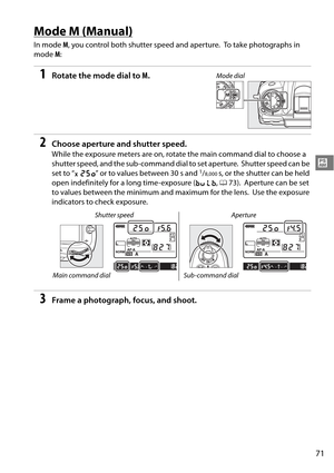 Page 91
71
#
Mode M (Manual)
In mode M, you control both shu tter speed and aperture. To take photographs in 
mode  M:
1Rotate the mode dial to  M.
2Choose aperture and shutter speed.
While the exposure meters are on, rotate the main command dial to choose a 
shutter speed, and the sub-command dial to set aperture.
 Shutter speed can be 
set to “ p” or to values between 30 s and 1/8,000s, or the shutter can be held 
open indefinitely for a long time-exposure ( A, 0 73).
 Aperture can be set 
to values between...