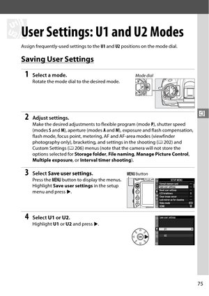 Page 95
75
$
$
User Settings: U1 and U2 Modes
Assign frequently-used settings to the U1 and  U2 positions on the mode dial.
Saving User Settings
1Select a mode.
Rotate the mode dial to the desired mode.
2Adjust settings.
Make the desired adjustments  to flexible program (mode P), shutter speed 
(modes  S and  M), aperture (modes  A and  M), exposure and flash compensation, 
flash mode, focus point, metering,  AF and AF-area modes (viewfinder 
photography only), bracketing, and settings in the shooting ( 0202)...