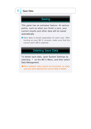 Page 116a Dat   a Sev
◆ Once deleted, data cannot be recovered, so make
sure you have selected the correct data to delete.
To  del ete  sa ve  data,   op en System Settings  by
selectin  on the Wii U Menu, and then select
Data Management.
This game has an autosave f eature. At vari ous
points, such as when you finish a race, your
current results and other data will be saved
automati cal l y.
◆ Save data is stored separately for each user. After
turning on your Wii U console, make sure that the
correct...