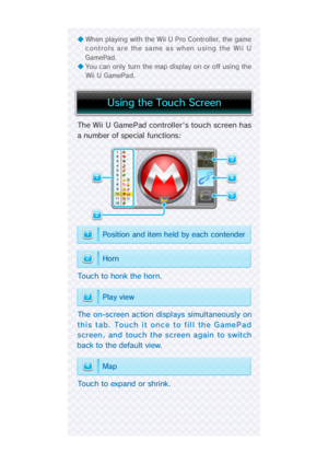 Page 14Touc h  to  expand  or  shri nk.
The  on-screen action displ ays simultaneously on
this tab. Touch it once to fill the GamePad
screen, and touch the screen again  to switch
back to the default view.
Touc h  to  honk the hor n.
The Wii U GamePad controller's touch screen has
a number of special  functions:
◆ When playing with the Wii U Pro Controller, the game
controls are the same as when using the Wii U
Ga mePad. 
◆ You can only turn the map display on or off using the
Wii U GamePad.
4
3
2
1
5
4
3...