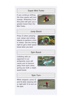 Page 17While stopped, press 
and  while steering le
or right with  to turn o
the spot
Press  when jumpin
over ramps and simila
objects to perform a tric
in midair. Get the timin
right to  get a  brief spee
boost when you land.
If you continue drifting
the blue sparks will tur
orange. Releasing  a
this point will give you 
greater boost than th
Mi ni- Turb o.
Colliding with a
opponent in a
anti gravity zone wi l
cause you to bounc
away from each other
givi ng you both a slight
speed boost.
t s o o B   n i p...