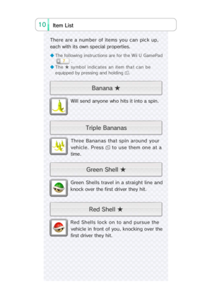 Page 2010i Lts   t Ime
Red Shells lock on to and pursue the
vehicle in front of you, knocking over the
fi rst driver they hi t.
Green Shel ls travel in a straight line and
knock over the first driver they hit.
Three Bananas that spin around your
vehicle. Press  to use them one at a
time.
Will send anyone who hits it into a spin.
◆ The following instructions are for the Wii U GamePad
.
◆ The ★ symbol indicates an item that can be
equipped by pressing and holding .
There are a number of items you can pick up,...