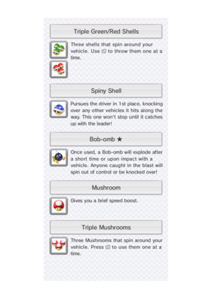 Page 21Three  Mushrooms  that spin around  your
vehicle. Press  to use them one at a
time.
Gives you a brief speed boost.
Once used, a Bob-omb will explode after
a  short  ti me  or  upon i mpact wi th a
vehicle.  Anyone caught in the blast will
spin out of control or be knocked over!
Pursues the driver in 1st place, knocking
over  any other vehicles it hits al ong the
way. This one won't stop until  it catches
up with the leader!
Three shells that spin around your
vehicle. Use  to throw them one at a...