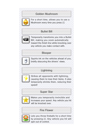 Page 22Lets you throw fireballs for a short time
by pressing . Any vehicle you hit will
spin out of control.
Makes you temporarily invincible and
increases your speed. Any vehicle you hit
wi ll  be  knocked over.
Strikes all  opponents with lightni ng,
causing them to lose their items. It also
temporarily shrinks  them, reducing their
speed!
Squirts ink on the vehicles ahead of you,
briefly obscuring the drivers' views.
Temporarily transforms you into a Bul let
Bil l , making you zoom automatical ly
toward...