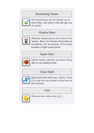 Page 23Eight items that orbit your vehicle. Press
 to use the one closest to the front at
that moment.
Sends nearby vehicles and items flying
with an ear-splitting honk.
Attaches temporarily to the  front of  the
vehicle. When the Piranha Plant bites at
something, the momentum of its lunge
provides a slight speed boost.
Gives you two extra coins  .
The boomerang can be thrown up to
three times. Any driver it hits will spin out
of  control.
11
r e w o l F   g n a r e m o o B
n i o Ct n a l P   a h n a r i P
n r...