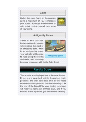 Page 25The results are displayed once the race is over.
Drivers are awarded  points based on their
positions, and their point total after all four races
determines their place in the final standings. At
the end of the Grand Prix, your driving technique
will  receive a rating  out of three  stars,  and if you
finished in the top three, you will receive a trophy.
Some  of   the  cour se
feature antigravity panel
which signal the start 
an antigravity zone.  Whi l
in an antigravi ty zon
your vehicle will be abl
to...