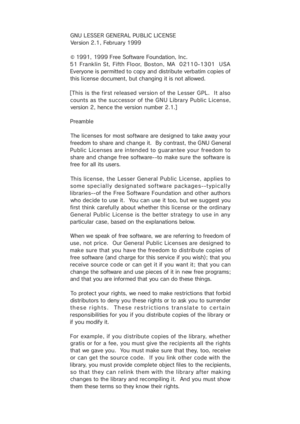 Page 38GNU L ESSE R GEN ERAL PU BLIC LIC ENSE
Version 2.1, February 1999
© 1991, 1999 Free Software Foundation, Inc.
51 Franklin St, Fifth Floor, Boston, MA  02110-1301  USA
Everyone is permitted to copy and distribute verbatim copies of
this license document, but changing it is not allowed.
[This is the f ir st released ver sio n of the Lesser GPL.  It also
counts as the successor of the GNU Library Public License,
version 2, hence the version number 2.1.]
Preamble
The licenses for most software are designed...