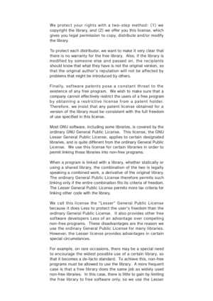 Page 39We protect your rights with a two-step method: (1) we
copyright the library, and (2) we offer you this license, which
gives you l egal  permiss ion  to copy,  distribu te and/o r modify
the library.
To protect each distributor, we want to  make it very clear that
there is no warranty for the free library.  Also, if the library  is
modified by  someone  else  and  passed  on,  the recipients
should know that what they have is not the original version, so
that the original author's reputation will not...