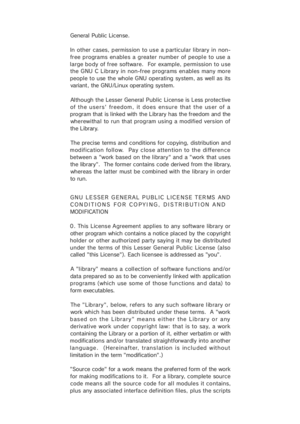 Page 40General Public License.
In other cases, p ermission to use a particular library in non-
free programs enables a greater number of peopl e to use a
large body of free software.  For example, permission to use
the GNU C Library in non-f ree programs enables many more
people to  use the  whole GNU operating  system, as  well as  its
variant, the GNU/Linux operating system.
Although the Lesser General Public License is Less protective
of the users'  freedom,  it does  ensure  that the  us er of  a...