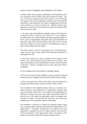 Page 41used to control compilation and installation of the library.
Activities other than copying, distribution and modification are
not covered by this License; they are outside its scope.  The
act of running  a program using  the Library is not restricted,
and output from such a program is covered only if its contents
constitute a work based on  the Library (independent of the use
of the Library in a tool for writing it).  Whether that is true
depe nds on  what  the Library does and what  the program tha t...
