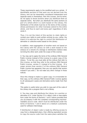 Page 42These  requirements  apply t o  the modified  work as a whole.   If
identifiable sections of that work  are  not derived from  the
Library, and can  be reasonab ly  considered independent an d
separate works in themselves, then this License, and its terms,
do not apply to those sections when you distribute them as
separate works.  But when you distribute the same sections as
part of a whole which is a work based on the Library, the
distribution of the whole must be on the terms of this License,
whose p...