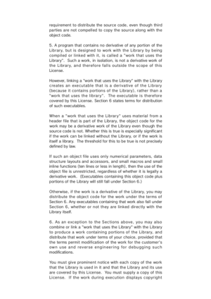 Page 43requirement to distribute the source code, even though third
parties are not compell ed to copy the source along with the
ob ject c ode.
5. A program that contains no derivative of any portion of the
Library, but is designed to work with the Library by being
compiled or linked  with it,  is cal led a "work that uses the
Library".  Such a work, in isolation, is not a derivative work of
the Library, and therefore falls outside the scope of this
License.
However, linking a "work that uses the...