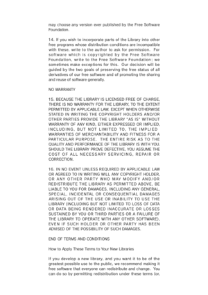 Page 47may choose any  version  ever published by  the  Free  Software
Foundation.
14. If  you wish to incorporate parts of the Library into oth er
free programs whose distribution conditions are incompatible
with these, write to the author to ask for permission.  For
software which is copyrighted by the Free Software
Foundation, write to the Free Software Foundation; we
sometimes make exceptions for this.  Our decision will be
guided by the two goals of preserving the free status of all
derivatives of our free...