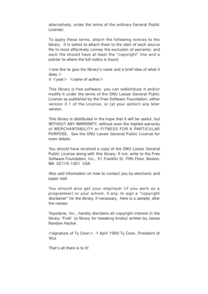 Page 48alterna tively,  un der  the terms  of  the  ordinary General  Pub lic
License).
To apply these terms, attach the following notices to the
library.  It is safest to attach them to the start of each source
file to most effectively convey the exclusion of warranty; and
each  file should have  at least  the "copyright" line  and a
pointer to where the full notice is found.
＜one line to give the library's name and a brief idea of what it
do es .＞
© ＜year＞  ＜name of author＞
This libr ar y is f ree...