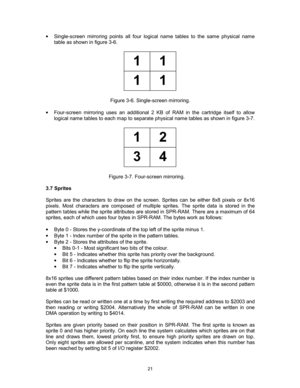 Page 21 
 
21
•  Single-screen mirroring points all four logical name tables to the same physical name 
table as shown in figure 3-6. 
 
11
11
 
 
Figure 3-6. Single-screen mirroring. 
 
•  Four-screen mirroring uses an additional 2 KB of RAM in the cartridge itself to allow 
logical name tables to each map to separate physical name tables as shown in figure 3-7. 
 
12
34
 
 
Figure 3-7. Four-screen mirroring.   
 
3.7 Sprites 
 
Sprites are the characters to draw on the screen. Sprites can be either 8x8 pixels...