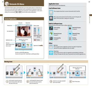 Page 1221
Applications & Settings
22
Applications & Settings
  Nintendo DSi Menu
The	Nintendo	DSi	Menu	appears	automatically	when	you	turn	the	system’s	power	on.	On	this	menu	you	
will	see	icons	for	the	system’s	built-in	applications	and	for	any	Nintendo	DS	or	Nintendo	DSi	Game	Card	
inserted into the DS Game Card slot. Tap these icons to play games, use the applications, or enter system 
settings.	 You	can	also	press	
 or  to enter camera mode and take photos.
Screen	Explanation
Use this to scroll through...