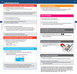 Page 48Support and Troubleshooting
93
Support and Troubleshooting
94
I can’t use DS Download Play
•	Have	Parental	Controls	restricted	the	use	of	DS	Download	Play?
   Enter your Parental Controls PIN and either disable Parental Controls temporarily, or disable the  
	 	 Parental	Controls	item	restricting	the	use	of	DS	Download	Play.	(See	page	95.)
I can’t use PictoChat
•	Are	there	already	16	people	in	the	selected	chat	room?
    No more than 16 people can enter a single chat room.
•	Have	Parental	Controls...