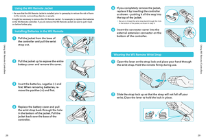 Page 17Using Wii Remote ControllersUsing Wii Remote Controllers
2829
If you completely remove the jacket, 
replace it by inserting the controller 
as shown - pushing it all the way into 
the top of the jacket.
• Be sure to thread the wrist strap back through the hole in the bottom of the jacket, as shown in step 4.
Insert the connector cover into the 
external extension connector on the 
bottom of the controller.
Wearing the Wii Remote Wrist Strap
Open the lever on the strap lock and place your hand through...