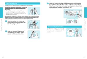 Page 18Using Wii Remote ControllersUsing Wii Remote Controllers
3031
Using Wii Remote Controllers
Open the lever on the strap lock and place your hand through 
the wrist strap. Slide the strap lock up so that the strap will not 
fall off your wrist. Close the lever to hold the lock in place. Hold 
the Wii Remote controller firmly during use.
Disconnecting the Nunchuk
Press the lock/release levers on the sides of the Nunchuk plug as shown. Pull the plug straight out of the connector on the bottom of the...