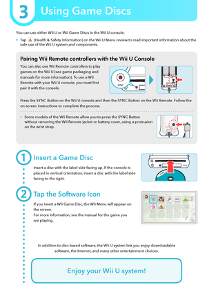Page 9You can use either Wii U or Wii Game Discs in the Wii U console.
•	Tap  (Health & Safety Information) on the Wii U Menu review to read important information about the safe use of the Wii U system and components.
Pairing Wii Remote controllers with the Wii U Console
You can also use Wii Remote controllers to play 
games on the Wii U (see game packaging and 
manuals for more information). To use a Wii 
Remote with your Wii U console, you must first 
pair it with the console.
Press the SYNC Button on the...